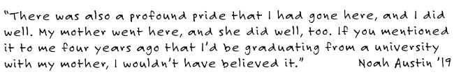 There was also a profound pride that I had gone here, and I did well. My mother went here, and she did well, too. If you mentioned it to me four years ago that I’d be graduating from a University with my mother, I wouldn’t have believed it.” Noah Austin ’19 “There was also a profound pride that I had gone here, and I did well. My mother went here, and she did well, too. If you mentioned it to me four years ago that I’d be graduating from a University with my mother, I wouldn’t have believed it.” 