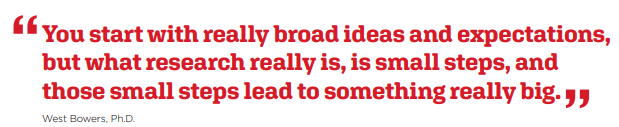 "You start with really broad ideas and expectations, but what research really is, is small steps, and those small steps lead to something really big. West Bowers, Ph.D."