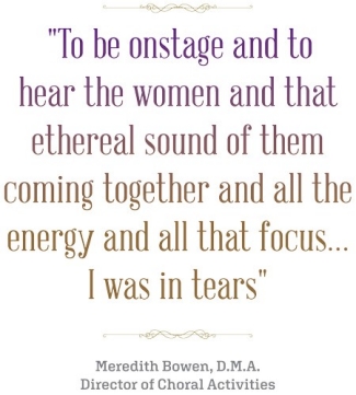 "To be onstage and to hear the women and that ethereal sound of them coming together and all the energy and all that focus...I was in tears." Meredith Bowen, M.A. Director of Choral Activities quote