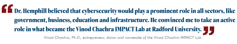 "Dr. Hemphill believed that cybersecurity would play a prominent role in all sectors, like government, business, education and infrastructure. He convinced me to take an active role in what became the Vinod Chachra IMPACT Lab at Radford University." Vinod Chachra donor and namesake of the Vinod Chachra IMPACT Lab.