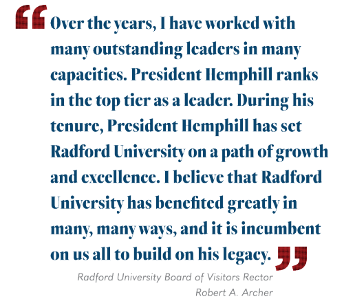 Over the years, I have worked with many outstanding leaders in many capacities. President Hemphill ranks in the top tier as a leader. During his tenure President Hemphill has set Radford University on a path of growth and excellence. I believe that Radford University has benefited greatly in many, many ways, and it is incumbent on us all to build on his legacy." Bob Archer BOV Rector