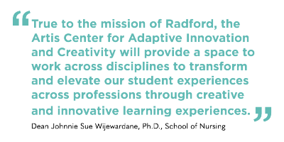 True to the mission of Radford, the Artis Center for Adaptive Innovation and Creativity will provide a space to work across disciplines to transform and elevate our student experiences across professions through creative and innovative learning experiences. Johnnie Sue Wijewardane, Ph.D. School of Nursing